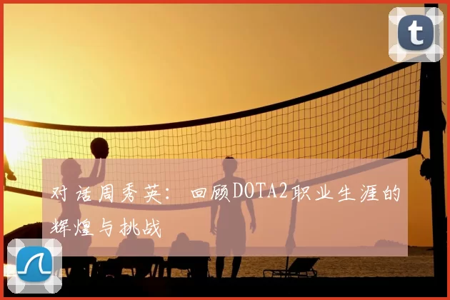 对话周秀英:回顾DOTA2职业生涯的辉煌与挑战