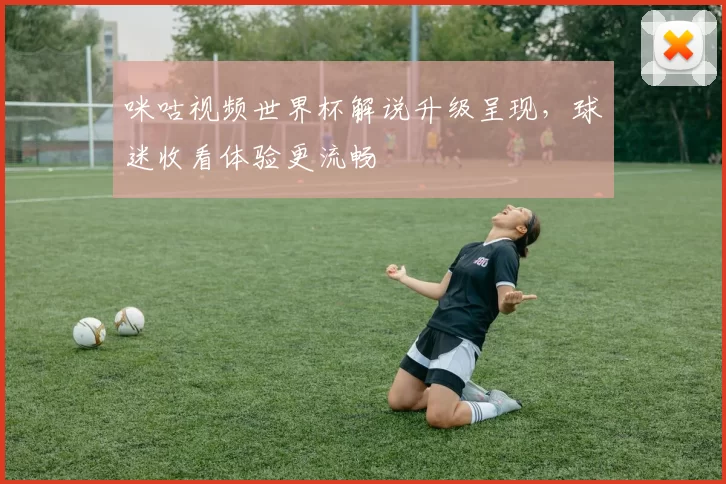 咪咕视频世界杯解说升级呈现，球迷收看体验更流畅