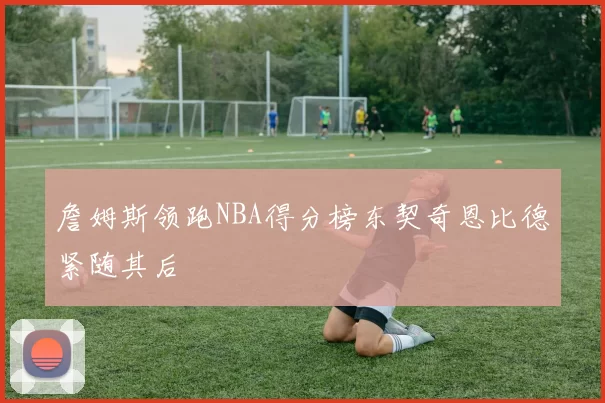 詹姆斯领跑NBA得分榜东契奇恩比德紧随其后