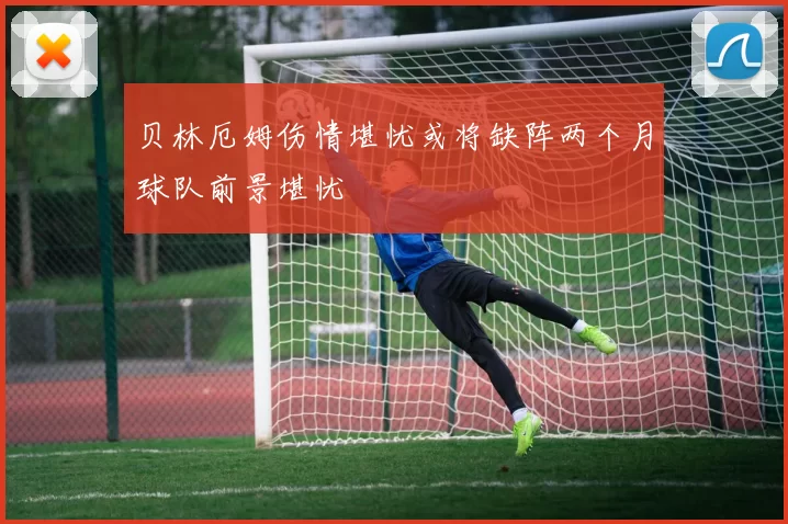 贝林厄姆伤情堪忧或将缺阵两个月球队前景堪忧