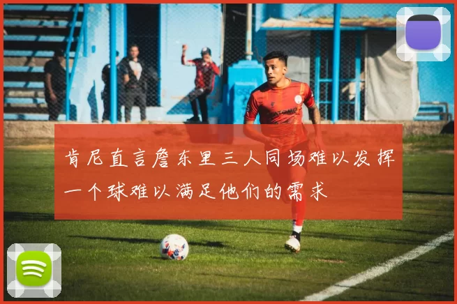 肯尼直言詹东里三人同场难以发挥一个球难以满足他们的需求