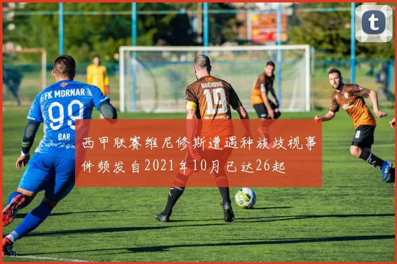 西甲联赛维尼修斯遭遇种族歧视事件频发自2021年10月已达26起