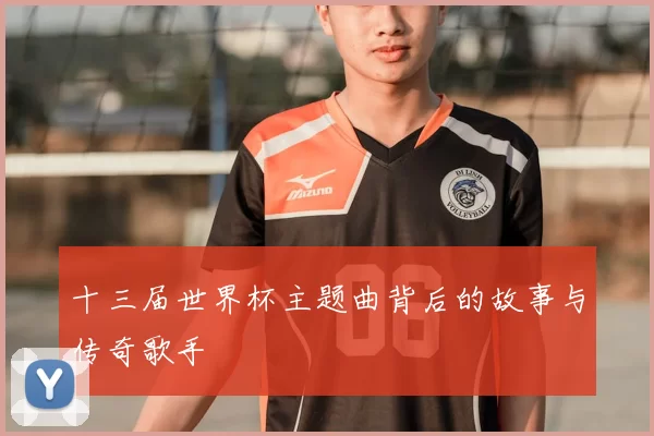 十三届世界杯主题曲背后的故事与传奇歌手