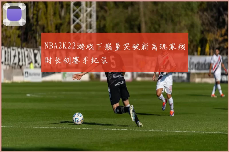 NBA2K22游戏下载量突破新高玩家线时长创赛季纪录