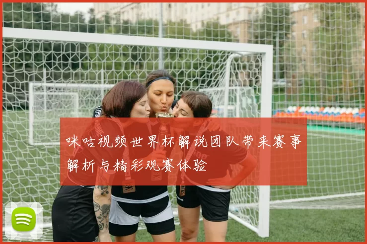 咪咕视频世界杯解说团队带来赛事解析与精彩观赛体验
