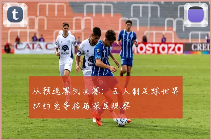 从预选赛到决赛:五人制足球世界杯的竞争格局深度观察