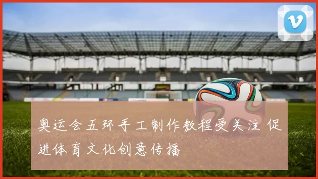 奥运会五环手工制作教程受关注 促进体育文化创意传播