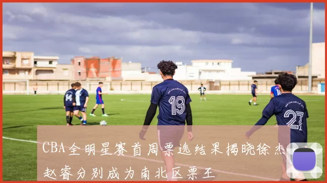 CBA全明星赛首周票选结果揭晓徐杰赵睿分别成为南北区票王