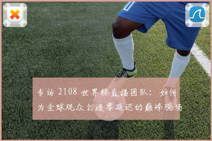 专访 2108 世界杯直播团队:如何为全球观众打造零延迟的巅峰现场?