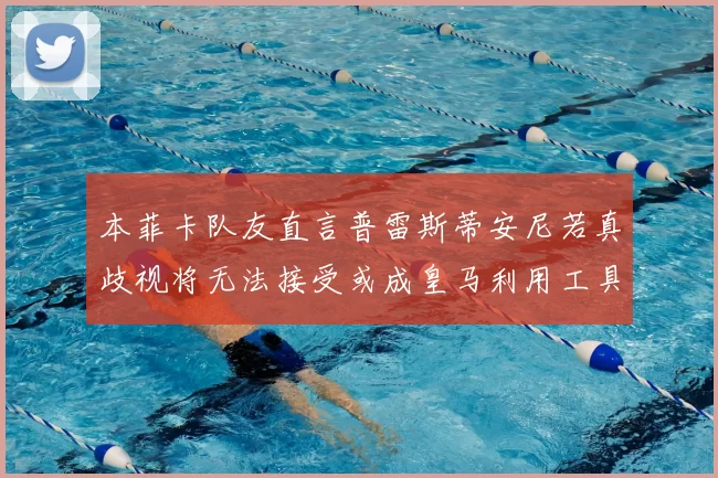 本菲卡队友直言普雷斯蒂安尼若真歧视将无法接受或成皇马利用工具