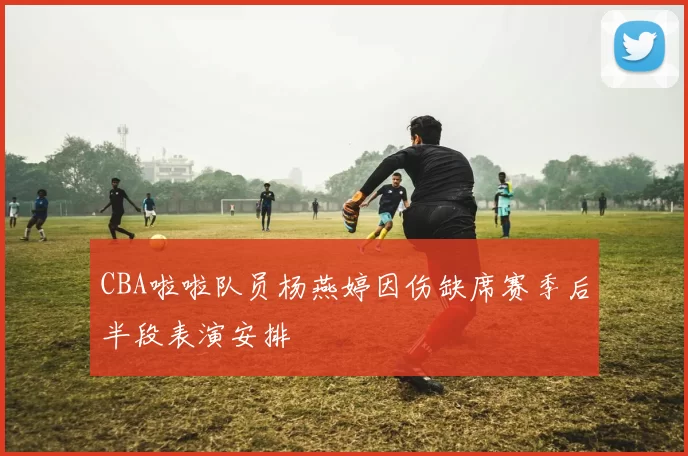 CBA啦啦队员杨燕婷因伤缺席赛季后半段表演安排