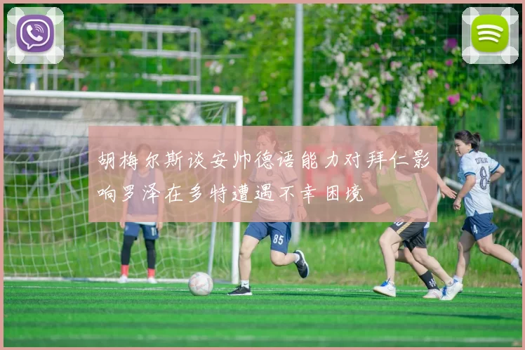 胡梅尔斯谈安帅德语能力对拜仁影响罗泽在多特遭遇不幸困境