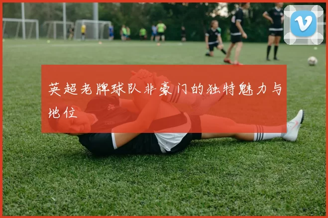 英超老牌球队非豪门的独特魅力与地位