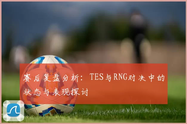 赛后复盘分析：TES与RNG对决中的状态与表现探讨