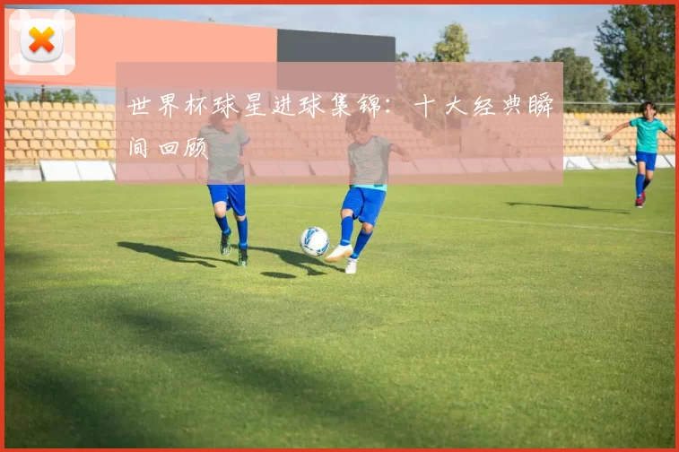 世界杯球星进球集锦:十大经典瞬间回顾