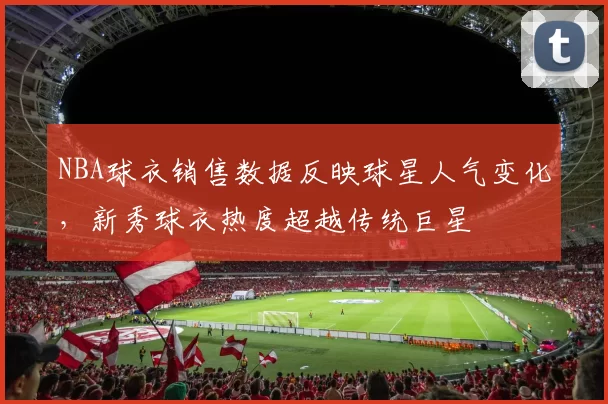 NBA球衣销售数据反映球星人气变化，新秀球衣热度超越传统巨星