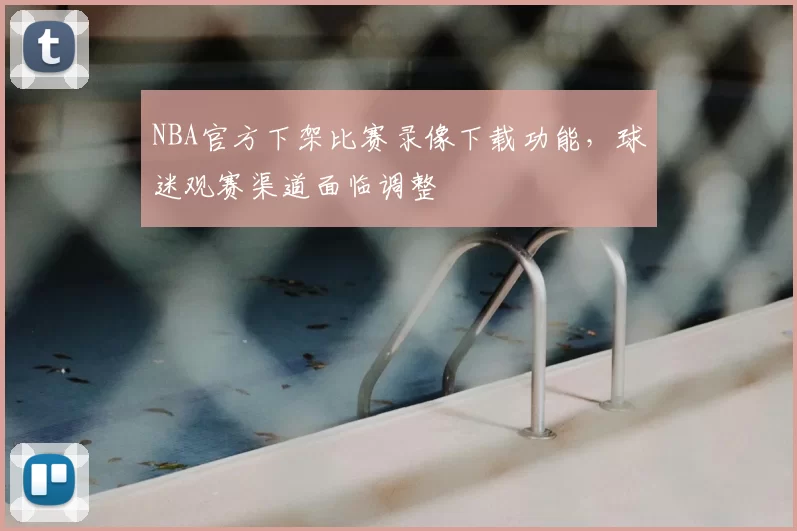 NBA官方下架比赛录像下载功能,球迷观赛渠道面临调整