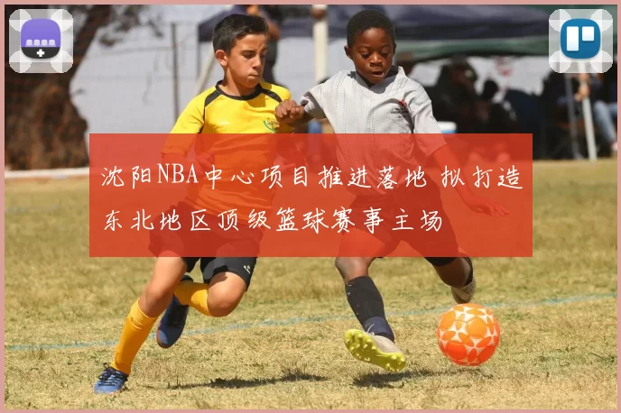 沈阳NBA中心项目推进落地 拟打造东北地区顶级篮球赛事主场