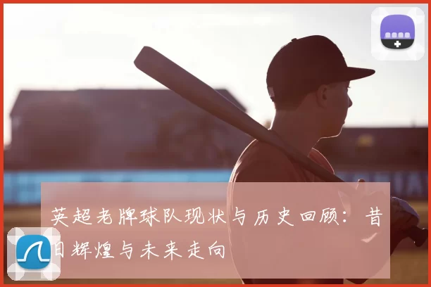 英超老牌球队现状与历史回顾：昔日辉煌与未来走向