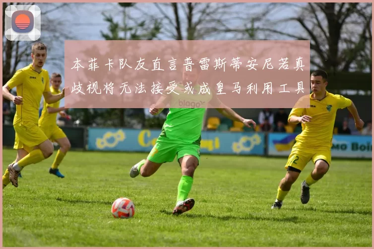 本菲卡队友直言普雷斯蒂安尼若真歧视将无法接受或成皇马利用工具