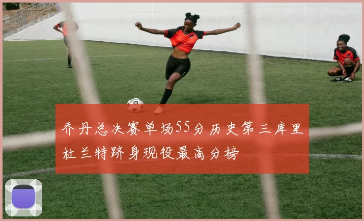 乔丹总决赛单场55分历史第三库里杜兰特跻身现役最高分榜