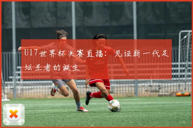 U17世界杯决赛直播：见证新一代足坛王者的诞生
