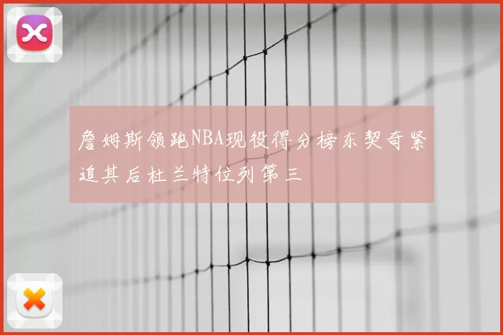 詹姆斯领跑NBA现役得分榜东契奇紧追其后杜兰特位列第三