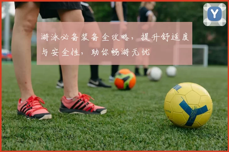 游泳必备装备全攻略，提升舒适度与安全性，助你畅游无忧