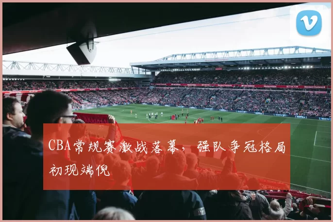 CBA常规赛激战落幕，强队争冠格局初现端倪