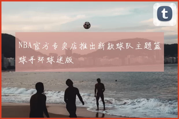 NBA官方专卖店推出新款球队主题篮球手环球迷版