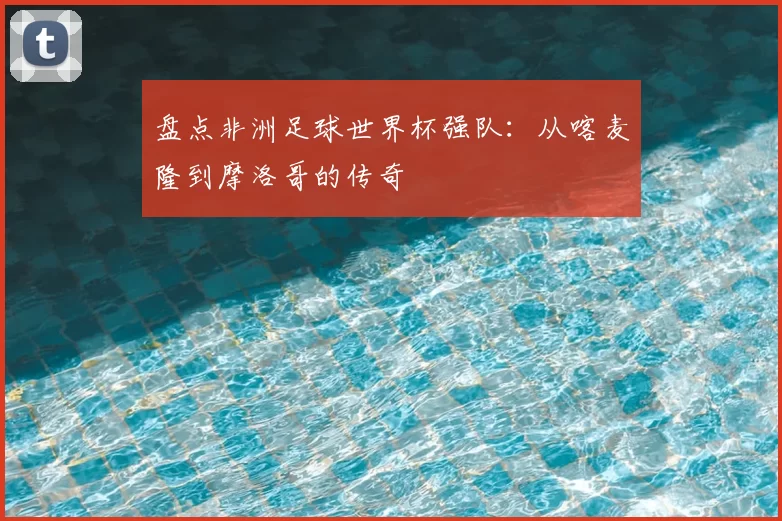 盘点非洲足球世界杯强队:从喀麦隆到摩洛哥的传奇