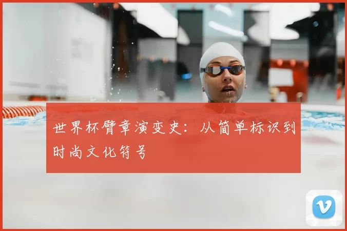 世界杯臂章演变史：从简单标识到时尚文化符号