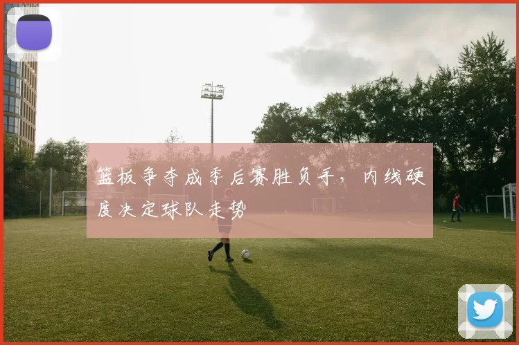 篮板争夺成季后赛胜负手，内线硬度决定球队走势