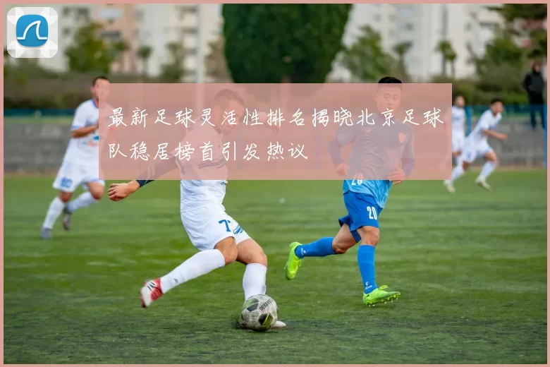 最新足球灵活性排名揭晓北京足球队稳居榜首引发热议