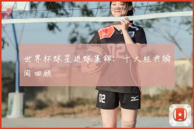 世界杯球星进球集锦：十大经典瞬间回顾