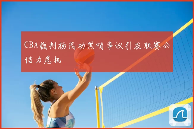 CBA裁判杨茂功黑哨争议引发联赛公信力危机
