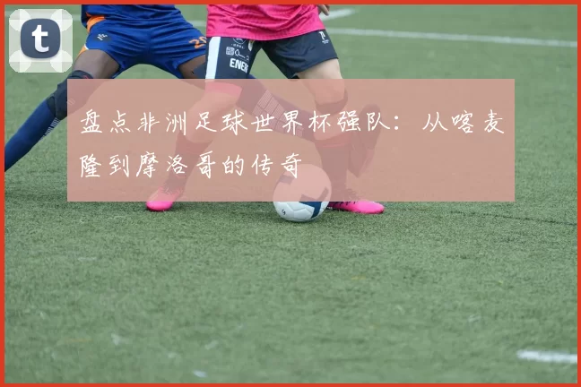 盘点非洲足球世界杯强队:从喀麦隆到摩洛哥的传奇