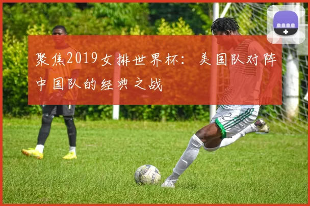 聚焦2019女排世界杯:美国队对阵中国队的经典之战