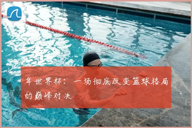 年世界杯:一场彻底改变篮球格局的巅峰对决